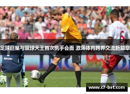 足球巨星与篮球天王首次携手会面 激荡体育跨界交流新篇章