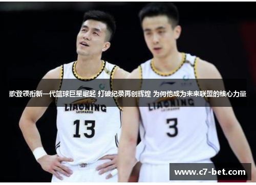 歌登领衔新一代篮球巨星崛起 打破纪录再创辉煌 为何他成为未来联盟的核心力量