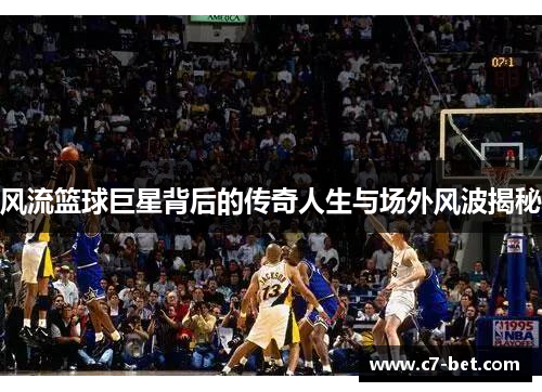 风流篮球巨星背后的传奇人生与场外风波揭秘